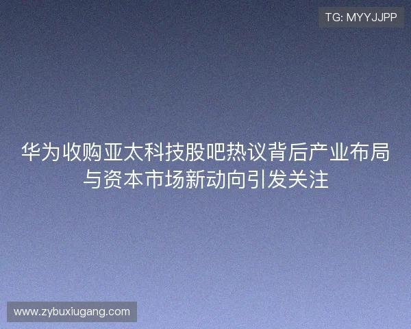 华为收购亚太科技股吧热议背后产业布局与资本市场新动向引发关注 华为收购亚太科技股吧热议背后产业布局与资本市场新动向引发关注
